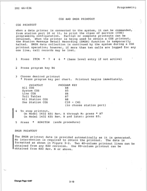 Page 44IMI 66-036 Programming 
COS AND 
SMDK PRINTOUT 
COS PRINTOUT 
LJhen a data printer is connected to the system, it can be commanded, 
from station port 10 or 11, to print the class of service (COS) 
programming configuration. Partial or complete printouts can be 
obtained. When the printer is being used to obtain a COS printout, 
the 
Station Message Detail Recording (SMDR) function is temporarily 
halted. 
SMDR data collection is continued by the system during a COS 
printout operation; however, if more...