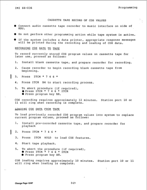 Page 46IMI 66-036 Programming 
CASSETTE TAPE RECORD OF COS VALUES .* 
: 
0 Connect audio cassette tape recorder to music interface on side of 
KSU. 
0 Do not perform other programming action while tape system is active. 
l If the system includes a data printer, appropriate response messages 
will be printed during the recording and loading of COS data. 
RECORDING COS 
DATA TO TAPE’ 
-_------- --- --- -- - 
To record currently stored COS program values on cassette tape for 
later use, proceed as follows: 
1....