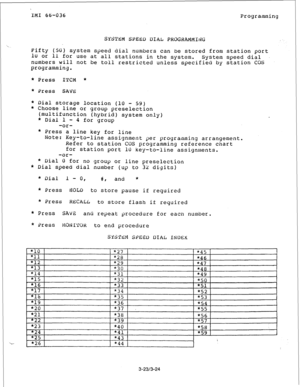 Page 48IMI 66-036 
Programming 
SYSTEM SPEBD DIAL PROGRAMMING 
Pifty (50) 
system speed dial numbers can be stored from station port 
lU or 11 for use at all stations in the system. 
System speed dial 
numbers will not be toll restricted unless specified by station COS 
programming. 
* Press ITCM * 
* Press 
SAVE 
* Dial storage location (10 - 59) 
* Choose line or group preselection 
(multifunction (hybrid) system only) 
* Dial 1 - 
4 for group 
-or- 
* Press a line 
key for line 
Note: 
Key-to-line assignment...