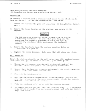 Page 59IMI 66-036 Maintenance 
L)ESK/WALL REVERSAL AND WALL MOUNTING 
(22 Line/Feature Keyset and Single-Line Keyset, Only) 
Conversion 
To convert a station from a standard desk model to one which can be 
hung on the wall, follow the procedure outlined below. 
1. 
Remove and discard the pull out directory (22 Line/Feature Keyset, 
only). 
2. 
Remove the lower housing of the station, and rotate it 180 
degrees. 
w 
The PWB contains circuitry which is sensitive to static 
electricity discharge. 
Be sure that...