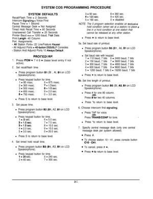 Page 24SYSTEM COS PROGRAMMING PROCEDURE
SYSTEM DEFAULTSRecall/Flash Time = 2 Seconds
Intercom Signatling = Voice First
Pause Time = 1 Second
Central Message Desk 
- Not Assigned
Timed Hold Recall Time 
= 60 Seconds
Unanswered Call Transfer 
= 20 Seconds
Printer Baud Rat8 = 1200 baud, 7-bit Data
Print 
Length -40 Column
Port Assignments:
- All Station Ports= 22 Line/Feature Keyset
- All Adjunct Ports = 40.button DSS/BLF Consoles
- Station And Adjunct Ports 10 Atways Defautt
1.
2.
3.Press 
ITCM f 7 4 6 +k (base...