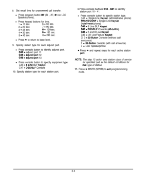 Page 258.Set recall time for unanswered call transfer.
l Press program button 87 (Bl , A7, Bl on LCD
Speakerphone).
l Press keypad buttons for time.
1-10sec.6 =60 sec.
2=20sec.7 -90 sec.
3
=25sec.8=120sec.
4=30sec.9=180 sec.
5=45sec.0 =240 sec.
l Press Yc to return to base level.
9.Specify station type for each adjunct port.
l Press console button to identify adjunct port.
C43 = adjunct port 11C44-adjunct port
 12
C45-adjunctpott 13
l Press console button to specify equipment type.
C46 - 8-Line BLF Keyset
C47 =...