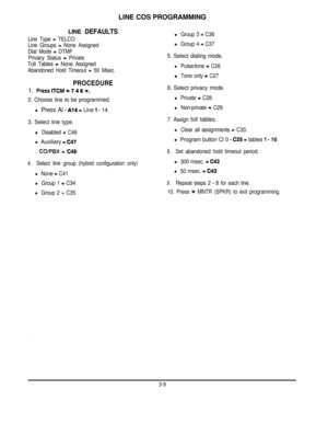 Page 30LINE COS PROGRAMMINGLINE DEFAULTS
Line Type = TELCO
Line Groups 
= None Assigned
Dial Mode 
= DTMF
Privacy Status 
= Private
Toll Tables 
= None Assigned
Abandoned Hold Timeout 
= 50 Msec.
PROCEDURE1. PresslTCM+k7466.
2. Choose line to be programmed.
l Press Al -A14= Line 1 - 14.
l Group 3 = C36
l Group 4 = C37
5. Select dialing mode.
l Pulse/tone = C26
l Tone only = C27
8. Select privacy mode
l Private = C28
l Non-private = C29
3. Select line type.
l Disabled = C46
l Auxiliary = C47. 
COlPBX = C48...