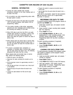 Page 41CASSElTE TAPE RECORD OF COS VALUES
GENERAL INFORMATION
Connect the audio cassette tape recorder
microphone connector to the music interface jack on
the side of the KSU.
Do not perform any other programming action while
the tape system is active.
Program the baud rate of the tape data to be either
100 or 50 baud as desired. (See System COS for
programming details.)
if the system includes a data printer, appropriate
response and error messages will be printed during
the recording and loading of COS data....