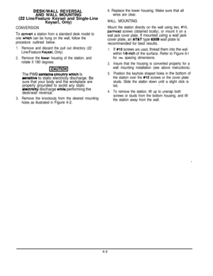 Page 58DESKMlALL REVERSAL
AND WALL MOUNTING
(22Line/Feature Ke
KeyseYset and Single-Line, Only)
CONVERSION
To convert a station from a standard desk model to
one 
which can be hung on the wall, follow the
procedure outlined below.
1.
2.
3.
Remove and discard the pull out directory (22
Line/Feature Keyset, Only)
Remove the lower housing of the station, and
rotate it 180 degrees.
The PWB contains circultty which Is
sensltlve to static electricity discharge. Be
sure that your body and the workplace are
properly...