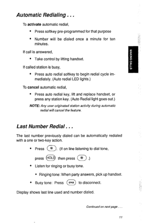 Page 14Automatic Redialing . . . 
To actlvate automatic redial, 
l Press softkey pre-programmed for that purpose 
:’ 
l Number will be dialed once a minute for ten 
minutes. 
If call is answered, 
l Take control by lifting handset. 
If called station is busy, 
l Press auto redial softkey to begin redial cycle im- II 
mediately. (Auto redial LED lights.) 
To cancel automatic redial, 
l Press auto redial key, lift and replace handset, or 
press any station key. (Auto Redial light goes out.) 
NOTE: Any user...