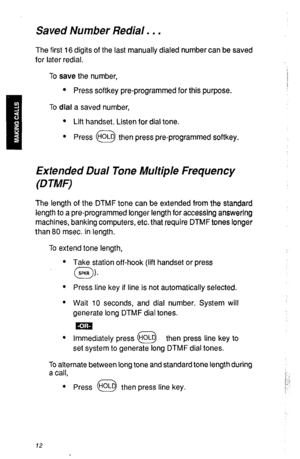 Page 15Saved Number Redial. . . 
The first 16 digits of the last manually dialed number can be saved 
for later redial. 
To save the number, 
l Press softkey pre-programmed for this purpose. 
To dial a saved number, 
l Lift handset. Listen for dial tone. 
l Press HOLD then press pre-programmed softkey. 
0 
Extended Dual Tone Multiple Frequency 
(DTMF) 
The length of the DTMF tone can be extended from the standard 
length to a pre-programmed longer length for accessing answering 
machines, banking computers,...