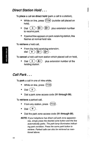 Page 17Direct Station Hold. . . 
To place a call on direct hold (park a call to a station), 
l While on line, press fTcM (outside call placed on 
0 
hold). 
l Dial a @ (@ plus extension number 
to receive park. 
l If parked line appears on park receiving station, line 
flashes at normal hold rate. 
To retrieve a held call, 
l From the hold receivin extension, 
dial m @ d . 
To cancel a held call from station which placed call on hold, 
l Dial (Jc7 @ plus extension number of the 
holding station. 
Cal/ Park. . ....