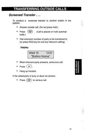 Page 18Screened Transfer. . . 
To conduct a screened transfer to another station in the 
system, i. 
,:- 
1.; 
Answer outside call. (Do not press hold.) 
Press @@ . (Call is placed on hold automat- 
ically.) 
Dial extension number of party to be transfered to 
(or press DSS key for one-key intercom calling). 
Display: 
When intercom party answers, announce call. 
Press TAP . 
0 
Hang up handset. 
If the called party is busy or does not answer, 
l Press @ to retrieve call.  