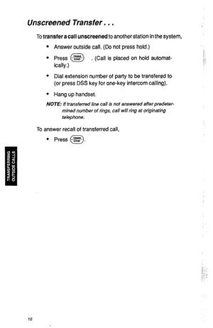 Page 19Unscreened Transfer. . , 
To transfer a call unscreened to another station in the system, 
l Answer outside call. (Do not press hold.) 
l Press @E$ . (Call is placed on hold automat- 
ically.) 
l Dial extension number of party to be transfered to 
(or press DSS key for one-key intercom calling). 
l Hang up handset. 
NOTE: If transferred line call is not answered afterpredeter- 
mined number of rings, call will ring at originating 
telephone. 
To answer recall of transferred call, 
l Press @. 
I:-: 
!...