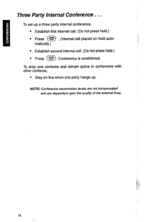 Page 21Three Party Internal Conference . . . 
II 
To set up a three party internal conference, 
l Establish first internal call. (Do not press hold.) 
* 
. 
l Press @g .( Internal call placed on hold auto- 
matically.) 
l Establish second internal call. (Do not press hold.) 
l Press 
a %: . Conference is established. 
To drop one conferee and remain active in conference with 
other conferee, 
l Stay on line when one party hangs up. 
NOTE: Conference transmission levels are not compensated 
and are dependent...