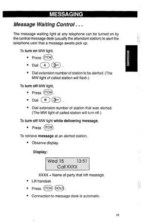 Page 22Message Waiting Control. , . 
The message waiting light at any telephone can be turned on by 
the central message desk (usually the attendant station) to alert the 
telephone user that a message awaits pick up. 
To turn on MW light, 
. 
Press @. 
l Dial (w) @ . 
l Dial extension number of station to be alerted. (The 
MW light of called station will flash.) 
To turn off MW light, 
l Press tTCM . 
0 
l Dial @) @) . 
l Dial extension number of station that was alerted. 
(The MW light of called station will...