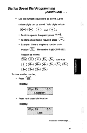 Page 30Station Speed Dial Programming 
(continued) . - . 
l Dial the number sequence to be stored. (Up to 
sixteen digits can be stored. Valid digits include 
m-m , (@ , and a.) 
l To store a pause if required, press “OL  0 . 
l To store a hookflash if required, press 0 TAP . 
l Example: Store a telephone number under 
location 
0 * . The number is (804)555-2222. 
Program as follows: 
To store another number, 
0 press i?Z . 
a 
Display: 
l Press next speed dial location. 
Display: 
Continued on next page . _ ....