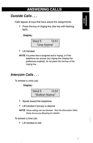 Page 4Outside Calls . . . 
Calls appear at keys that have actual line assignments. 
l Press line key of ringing line (line key with flashing 
light) . 
Display: 
l Lift handset. 
NOTE: If a prime line is assigned and is ringing, or if the 
telephone can answer any ringing line (ringing line 
preference enabled), do not press the line key of the 
ringing line. 
Intercom Calls . . . 
To answer a voice call, 
Display: 
l Speak toward the telephone. 
l Lift handset if privacy is desired. 
NOTE: Voice calling can...