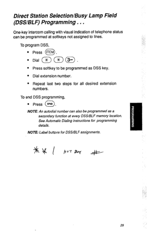 Page 32Direct Station Selection/Busy Lamp Field 
(DSS/BLF) Programming. . . 
One-key intercom calling with visual indication of telephone status 
can be programmed at softkeys not assigned to lines. 
To program DSS, 
0 
Press @. 
l Press softkey to be programmed as DSS key. 
l Dial extension number. 
l Repeat last two steps for all desired extension 
numbers. 
To end DSS programming, 
l Press SPKR . 
0 
NOTE: An autodial number can also be programmed as a 
secondary function at every DSS/BLF memoty location....