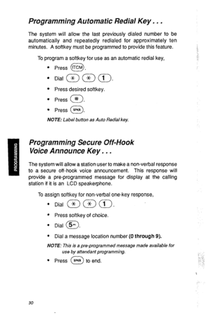 Page 33Programming Automatic Redial Key. . . 
The system will allow the last previously dialed number to be 
automatically and repeatedly redialed for approximately ten 
minutes. A softkey must be programmed to provide this feature. 
To program a softkey for use as an automatic redial key, 
l Press tTCM . 
0 
l Press desired softkey. 
l Press # . 0 
l 
Press SPKR . 0 
NOTE: Label button as Auto Redial key. 
Programming Secure Off-Hook 
Voice Announce Key, . . 
The system will allow a station user to make a...