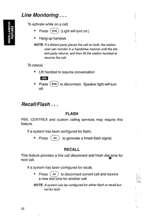 Page 35Line Monitoring. . , 
To activate while on a call, 
. 
Press @. (Light will turn on.) 
l Hang up handset. 
NOTE: If a distant party places the call on hold, the station 
user can monitor in a handsfree manner until the dis- 
tant parfy returns, and then Iift the station handset to 
resume the call. 
To cancel, 
l Lift handset to resume conversation 
s Press @ to disconnect. Speaker light will turn 
off. 
Recall/Flash . . . 
FLASH 
PBX, CENTREX and custom calling services may require this 
feature. 
if a...