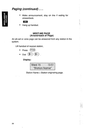 Page 37Paging (continued) , . . 
l Make announcement, stay on line if wating for 
answerback. 
ma 
!. 
l Hang up handset. 
MEET-ME PAGE 
(Answerback of Page) 
An all-call or zone page can be answered from any station in the 
system. 
Lift handset of nearest station, 
l Press ‘KM . 
0 
l Dial @ (@ . 
Display: 
Station Name = Station originating page. 
34  