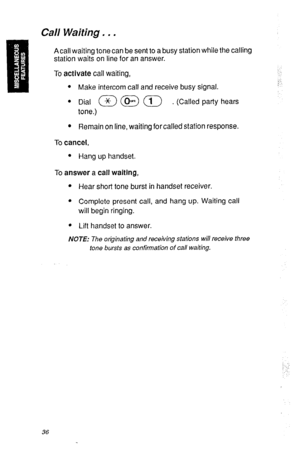 Page 39Call Waiting, . . 
Acall waiting tone can be sent to a busy station while the calling 
station waits on line for an answer. 
To activate call waiting, 
l Make intercom call and receive busy signal. 
. Dial a @ a . (Called party hears 
tone.) 
l Remain on line, waiting for called station response. 
To cancel, 
l Hang up handset. 
To answer a call waiting, 
l Hear short tone burst in handset receiver. 
l Complete present call, and hang up. Waiting call 
will begin ringing. 
* Lift handset to answer. 
NOTE:...