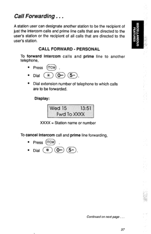 Page 40Call Forwarding. . . 
A station user can designate another station to be the recipient of 
just the intercom calls and prime line calls that are directed to the 
user’s station or the recipient of all calls that are directed to the 
user’s station. 
CALL FORWARD - PERSONAL 
To forward intercom calls and prime line to another 
telephone, 
l Press @ . 
l Dial extension number of telephone to which calls 
are to be forwarded. 
Display: 
XXXX = Station name or number 
To cancel intercom call and prime line...