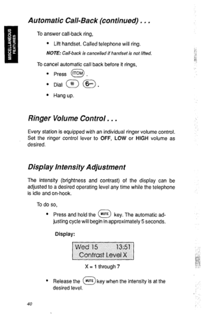 Page 43Automatic Call-Back (continued) . . . _ 
To answer call-back ring, 
l Lift handset. Called telephone will ring. 
:.- 
NOTE: Call-back is canceled if handset is not lifted. :‘I 
-,-: 
,.“. 
iQ 
a:: 
To cancel automatic call back before it rings, 
0 
l Press fTcM . : 
l Hang up. 
Ringer Volume Control. . . 
Every station is equipped with an individual ringer volume control. 
Set the ringer control lever to OFF, LOW or HIGH volume as 
desired. 
Display In ten&y Adjustment 
The intensity (brightness and...