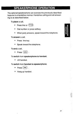 Page 44The optional speakerphone can exercise the previously described 
features in a handsfree manner. Handsfree calling and call answer- 
ing is as described below. 
To place a call, 
l Press line or tTcM . 
0 
l Dial number or press softkey. 
l When party answers, speak toward the telephone. 
To answer a call, 
l Press line key. 
l Speak toward the telephone. 
To end a call, 
l Press SPKR . 0 
To switch from speakerphone to handset, 
l Lift handset. 
To switch from handset to speakerphone, 
l Press WI . 0 
l...