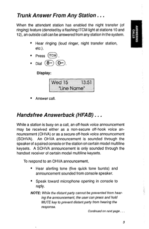 Page 6Trunk Answer From Any Station. . . 
When the attendant station has enabled the night transfer (of 
ringing) feature (denoted by a flashing ITCM light at stations 10 and 
12), an outside call can be answered from any station in the system. 
l Hear ringing (loud ringer, night transfer station, 
etc.). 
l Press KM . 0 
l 
Dial @ (@. 
Display: 
l Answer call. 
Handsfree Answerback (HFAB) . . . 
While a station is busy on a call, an off-hook voice announcement 
may be received either as a non-secure off-hook...