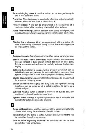 Page 57. 
n 
Personal ringing tones: A multiline station can be arranged to ring in 
one of four distinctive tones. 
Prime line: A line designated to a particular telephone and automatically 
selected when that telephone is taken off-hook. 
Privacy release: A line can be programmed to be non-private at a 
particular station while remaining private at all other stations. 
Pulse/Tone switching: A switch between pulse (rotary dial signals) and 
tone (dual tone multiple frequency signals) signalling can be...