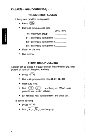 Page 9Outside Line (continued) . . . 
TRUNK GROUP ACCESS 
If the system provides trunk groups, 
l Press tTCM . 
0 
l Dial trunk group access code 
LINE TYPE 
9 = main trunk group 
81 = secondary trunk group 1 
82 = secondary trunk group 2 
83 = secondary trunk group 3 
l Listen for dial tone. 
l Dial number. 
TRUNK GROUP QUEUING 
A station can be placed in a queue to await the availability of a trunk 
group if all trunks in the group are busy. 
l Press tTcM . 
0 
l Dial trunk group access code (9,81,82,83). 
l...