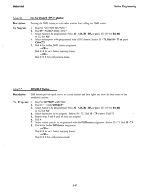 Page 101Zn!lZ66-068Station Programming
3.7.41.6
Do Not Disturb (DND) Button
Description:
To Program:
Pressing the DND button prevents other stations from calling the DND station.
1.Dial 56 “BUTTON MAPPING ”
2.Dial 07 “ASSIGN DND CODE ‘I
3.Select button to be programmed: Press Al - A14, Bl - B3, or press 103-107 for B4-BS
or 122 for Al5
4.Select station ports to be programmed with a DND button: Station 10 - 73, Dial 10 - 73 or press
ClO-c73
5.Dial +E for further DND button assignment,
-OR-
Dial +K +K for next...