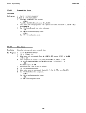 Page 102Station ProgrammingIMI66-0683.7.41.8
Dynamic Line Button
Description:
To Program:1.Dial 56 “BUTTON MAPPING ”2. Dial 16 “DYNAMIC KEYSX”
3.Press Al or dial 01 for A-field locations
-OR-
Press AS or dial 02 for B-field locations (B 1, B2, B3)
4.Select station ports to be programmed with a Dynamic line button: Station 10 - 73, Dial 10 - 73 or
press ClO-C73
5.Dial +K for further Dynamic Line button assignment,
-OR-
Dial % +K for next button mapping feature,
-OR-
Dial +++ % % for configuration mode.3.7.41.9...