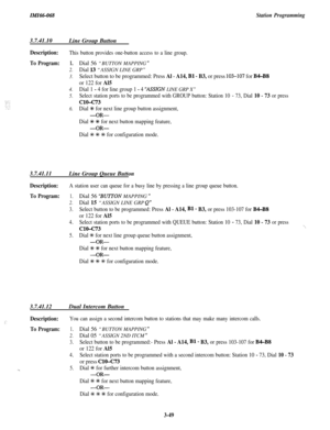 Page 103IMI66-068Station Programming3.7.41.10
Line Group Button
Description:
To Program:
This button provides one-button access to a line group.
1.
2.
3.
4.
5.
6.
Dial 56 “BUTTON MAPPING ”
Dial 13 “ASSIGN LINE GRP”
Select button to be programmed: Press Al - A14, Bl - B3, or press 103-107 for B4-B8
or 122 for Al5
Dial 1 - 4 for line group 1 - 4 “ASSIkN LINE GRP X”
Select station ports to be programmed with GROUP button: Station 10 - 73, Dial 10 - 73 or press
ClO-c73
Dial +K for next line group button assignment,...