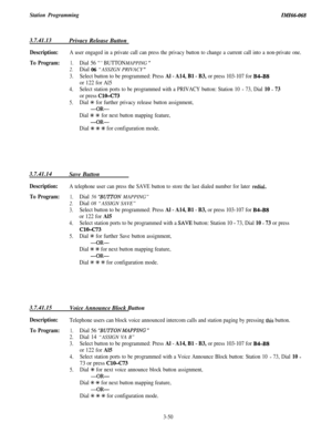 Page 104Station ProgrammingZMZ66-068
3.7.41.13Privacy Release Button
Description:A user engaged in a private call can press the privacy button to change a current call into a non-private one.
To Program:1.Dial 56 “‘BUTTON MAPPING ”
2.Dial 06 “ASSZGN PRIVACY ”
3.Select button to be programmed: Press Al - A14, Bl - B3, or press 103-107 for B4-B8
or 122 for Al5
4.Select station ports to be programmed with a PRIVACY button: Station 10 - 73, Dial 10 - 73
or press ClO-C73
5.Dial +I+ for further privacy release button...