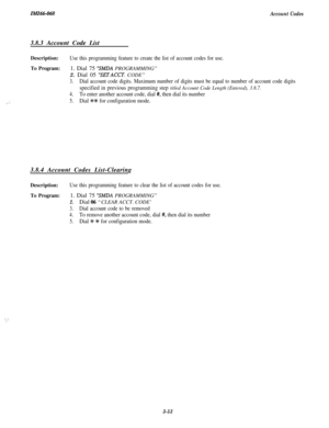 Page 107zMz66-o68Account Codes
.._ ;3.8.3 Account Code List
Description:Use this programming feature to create the list of account codes for use.
To Program:1. Dial 75 “SMDA PROGRAMMING”
2. Dial 05 
“SEirACCT. CODE”
3.Dial account code digits. Maximum number of digits must be equal to number of account code digits
specified in previous programming step titled Account Code Length (Entered), 3.8.7.
4.To enter another account code, dial #, then dial its number
5.Dial +#+ for configuration mode.3.8.4 Account Codes...