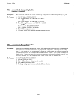 Page 108Account CodesIMZ66-0683.8.5
Ac4cbTgt Code Me:sage Display Time
g-Disablmg
Description:You must enable or disable the account code message display time for both incoming and outgoing calls.
To Program:1. Dial 75 “SMDA PROGRAMMING”
2.Dial 11 for Incoming Calls.YXXXXXX INCOMING”
-OR-
Dial 12 for Outgoing Calls.‘XXXXXXX OUTGOING”
3.Press Al to toggle feature on or off (LED On = Enabled)
-OR-
Dial 1 to enable ‘ENABLE INCOMING”
Dial 2 to disable “DISABLE INCOMING”
4.Dial +++ S for configuration mode
5.To...