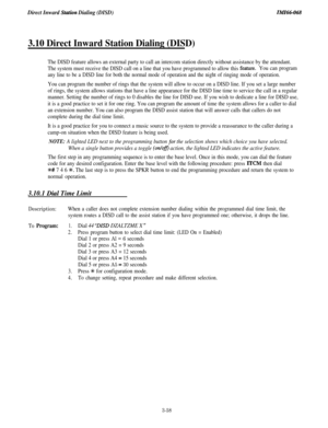 Page 112Direct Inward Station Dialing (DISD)IMI66-068
3.10 Direct Inward Station Dialing (DISD)
The DISD feature allows an external party to call an intercom station directly without assistance by the attendant.
The system must receive the DISD call on a line that you have programmed to allow this 
feature.You can program
any line to be a DISD line for both the normal mode of operation and the night of ringing mode of operation.
You can program the number of rings that the system will allow to occur on a DISD...
