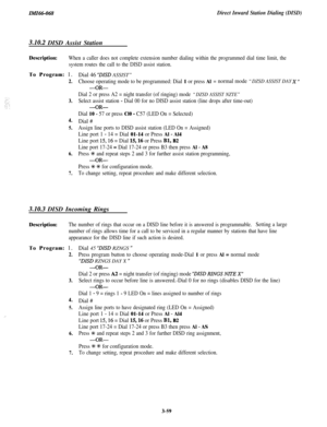 Page 113IMI46-068Direct Inward Station Dialing (DISD)
3.10.2 DISD Assist Station
Description:When a caller does not complete extension number dialing within the programmed dial time limit, the
system routes the call to the DISD assist station.
:To Program: 1.
2.
3.
4.
5.
6.
7.Dial 46 
“DLSD ASSIST”
Choose operating mode to be programmed: Dial 1 or press Al= normal mode “DZSD ASSIST DAY X ‘I
-OR-
Dial 2 or press A2 = night transfer (of ringing) mode “DZSD ASSIST NZTE”
Select assist station - Dial 00 for no DISD...