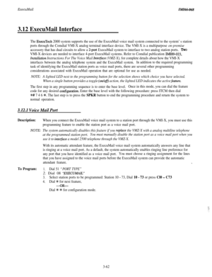 Page 115ExecuMailIMI46-068
3.12 ExecuMail Interface
The ExecuTech 2000 system supports the use of the ExecuMail voice mail system connected to the system’s station
ports through the Comdial VMI-X analog terminal interface device. The VMI-X is a multipurpose 
on-premise
accessory that has dual circuits to allow a Zport ExecuMail system to interface to two analog station ports.TWO
VMI-X devices are needed to interface 4-port ExecuMail systems. Refer to Comdial publication IMI89-023,
Znstalkztion Instructions For...