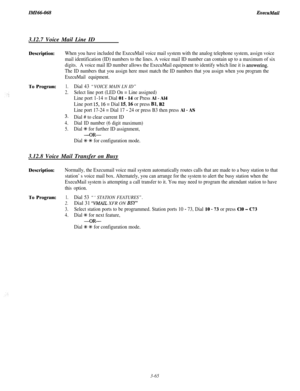 Page 118Z&2166-0683.12.7 Voice Mail Line ID
Description:
To Program:When you have included the ExecuMail voice mail system with the analog telephone system, assign voice
mail identification (ID) numbers to the lines. A voice mail ID number can contain up to a maximum of six
digits.A voice mail ID number allows the ExecuMail equipment to identify which line it is answering.
The ID numbers that you assign here must match the ID numbers that you assign when you program the
ExecuMail equipment.
1.Dial 43 “VOICE MAIN...