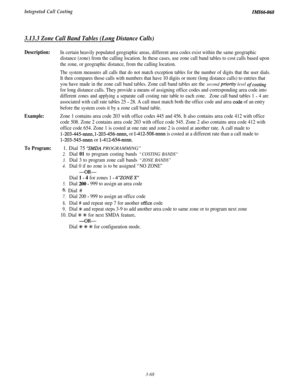 Page 121Integrated Call CostingIMIc&068
3.13.3 Zone Call Band Tables (Long Distance Calls)
Description:
Example:
To Program:
In certain heavily populated geographic areas, different area codes exist within the same geographic
distance (zone) from the calling location. In these cases, use zone call band tables to cost calls based upon
the zone, or geographic distance, from the calling location.
The system measures all calls that do not match exception tables for the number of digits that the user dials.
It then...
