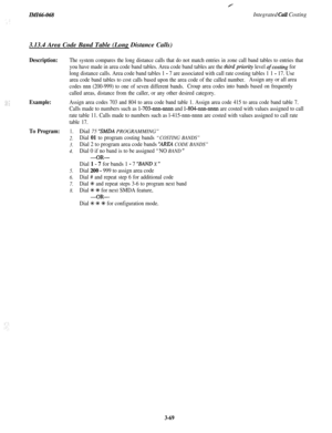 Page 122IiW66-068Integrated Call Costing
Y3.13.4 Area Code Band Table (Long Distance Calls)
Description:
Example:
To Program:
The system compares the long distance calls that do not match entries in zone call band tables to entries that
you have made in area code band tables. Area code band tables are the third priority level ofcosting for
long distance calls. Area code band tables 1 
- 7 are associated with call rate costing tables 1 1 - 17. Use
area code band tables to cost calls based upon the area code of...