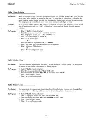 Page 124IMI66-068Integrated Call Costing3.13.6 Discard Digits
Description:
Example:
To Program:
When the telephone system is installed behind a host system such as a PBX or CENTREX, users must dial
access codes before obtaining an outside line dial tone.To ensure that the system costs a call on just the
actual telephone number that the user dials, you should arrange for the system to ignore these access codes.
You can program up to six different access codes entries with up to eight digits per entry.
If the...