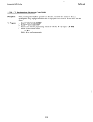 Page 125Integrated Call CostingP
IMI66-0683.13.8 LCD Speakerphone Display of Costed Calls
Description:When you arrange the telephone system to cost the calls, you should also arrange for the LCD
speakerphones being employed with the system to display the cost of each call the user make from that
station.
To Program:1.Dial 53 “STATION FlXWRES”
2.Dial 27 “‘LCD CALL COST”
3.Select station ports for programming: Station 10 - 73, Dial 10 - 73 or press Cl0 -C73
4.Dial +i+ for next station feature,
-OR-
Dial +K +K for...