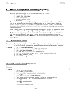 Page 133SMDA ProgrammingIMIiX-068
3.14 Station Message Detail Accounting/Reporting
The system produces five different call cost reports for printing. They are as follows:
1.Detailed report of all station
2.Detailed report of all accounts
3.Trunk surmnary report
4. Department summary report5. All records
The system generates reports automatically for printing whenever it detects that its records storage area is 95 percent
full. You can use class of service programming to choose the reports that you want the...