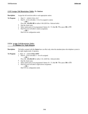 Page 139Toll RestrictionIiWI66-0683.153 Assign Toll Restriction Tables To Stations
Description:Assign the toll restriction table to each appropriate station.
To Program:1.Dial 73 ‘ASSIGN TOLL-STA. ”
2.Dial 01 - 16 for toll tables 1-16 to be assigned to station
-OR-
Press Al - A14, Bl, B2 for tables l-16 (LED On = Selected table)
3.Dial #to finish entry
4.Select station ports to be programmed: Station 10 - 73, Dial 10 - 73 or press Cl0 - C73
5.Dial % for next toll table to station assignment,
-OR-
Dial +k % for...