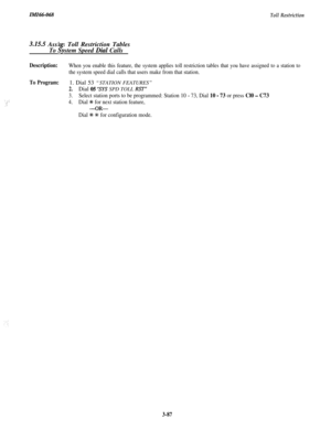 Page 140Toll Restriction
3.15.5 Assi n Toll Restriction Tables
To&stem Speed Dial Calls
Description:When you enable this feature, the system applies toll restriction tables that you have assigned to a station to
the system speed dial calls that users make from that station.
‘. ;:,c
To Program:1. Dial 53 “STATION FEATURES”
2.Dial 05 “SYS SPD TOLL RST”
3.Select station ports to be programmed: Station 10 - 73, Dial 10 - 73 or press Cl0 - C73
4.Dial % for next station feature,
-OR-
Dial ?k +K for configuration...