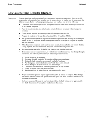 Page 141System ProgrammingIMI46-068
3.16 Cassette TaDe Recorder Interface
Description:You can down-load configuration data from a programmed system to a cassette tape.You can use this
programming information for later reloading into the same system or for loading into the same model of a
different system.
Before you begin programming, make sure you have done all of the following:
Connect the audio cassette tape recorder microphone connector to the music interface jack on the side
of the common equipment.
Place...