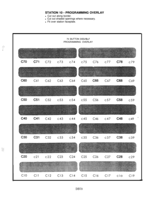 Page 176,.‘1., ..”. .:::-STATION 10 
- PROGRAMMING OVERLAY
l Cut out along border.
l Cut out shaded openings where necessary.
l Fit over station faceplate.
70 BUTTON 
DSYBLFPROGRAMMING OVERLAY
c70c71C72c73
c74c75C76c77c7ac79
C60C61C62C63C64C65C66C67C68C69
c51C52c53c54c55C56c57c5ac59
c41C42c43c44c45C46c47c4ac49 x
c31C32c33c34c35C36c37c3ac39
c21
c22
C23C24C25C26C27c2ac29
Cl0
Cl1
Cl2Cl3Cl4Cl5Cl6
Cl7cia
Cl9
DB70 