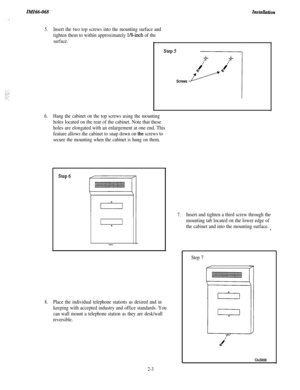 Page 19IMI66-068Insta~tion
5.Insert the two top screws into the mounting surface and
tighten them to within approximately l/&inch of the
surface.
6.Hang the cabinet on the top screws using the mounting
holes located on the rear of the cabinet. Note that these
holes are elongated with an enlargement at one end. This
feature allows the cabinet to snap down on 
the screws to
secure the mounting when the cabinet is hung on them.
8.Place the individual telephone stations as desired and in
keeping with accepted...
