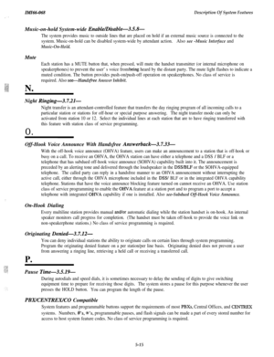 Page 193ZMZ66-068Description Of System FeaturesMusic-on-hold System-wide 
Enable/Disable-3.5.8-
The system provides music to outside lines that are placed on hold if an external music source is connected to the
system. Music-on-hold can be disabled system-wide by attendant action.Also see -Music Interface and
Music-On-Hold.
Mute
Each station has a MUTE button that, when pressed, will mute the handset transmitter (or internal microphone on
speakerphones) to prevent the user’s voice from b,eing heard by the...